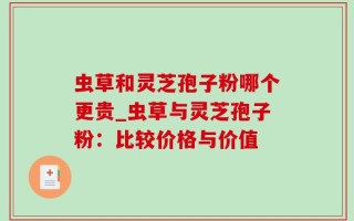 虫草和灵芝孢子粉哪个更贵_虫草与灵芝孢子粉：比较价格与价值