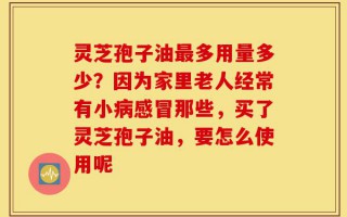 灵芝孢子油最多用量多少？因为家里老人经常有小病感冒那些，买了灵芝孢子油，要怎么使用呢