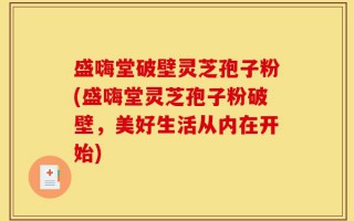 盛嗨堂破壁灵芝孢子粉(盛嗨堂灵芝孢子粉破壁，美好生活从内在开始)