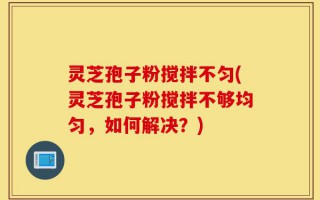 灵芝孢子粉搅拌不匀(灵芝孢子粉搅拌不够均匀，如何解决？)