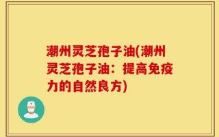 潮州灵芝孢子油(潮州灵芝孢子油：提高免疫力的自然良方)
