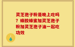 灵芝孢子粉是晚上吃吗？蜂胶蜂蜜加灵芝孢子粉加灵芝孢子油一起吃功效