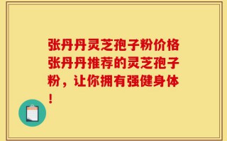 张丹丹灵芝孢子粉价格张丹丹推荐的灵芝孢子粉，让你拥有强健身体！