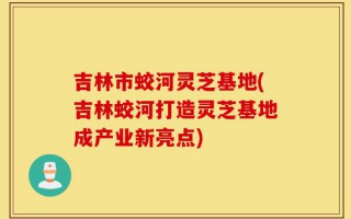 吉林市蛟河灵芝基地(吉林蛟河打造灵芝基地成产业新亮点)