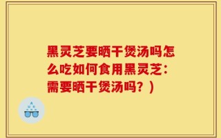 黑灵芝要晒干煲汤吗怎么吃如何食用黑灵芝：需要晒干煲汤吗？)