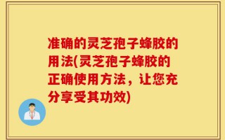 准确的灵芝孢子蜂胶的用法(灵芝孢子蜂胶的正确使用方法，让您充分享受其功效)