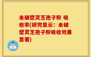 未破壁灵芝孢子粉 吸收率(研究显示：未破壁灵芝孢子粉吸收效果显著)