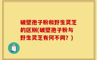 破壁孢子粉和野生灵芝的区别(破壁孢子粉与野生灵芝有何不同？)