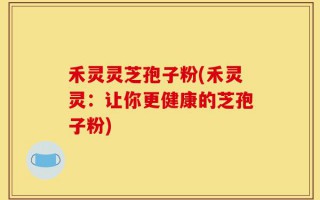 禾灵灵芝孢子粉(禾灵灵：让你更健康的芝孢子粉)