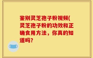 鉴别灵芝孢子粉视频(灵芝孢子粉的功效和正确食用方法，你真的知道吗？