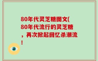80年代灵芝糖图文(80年代流行的灵芝糖，再次掀起回忆杀潮流！