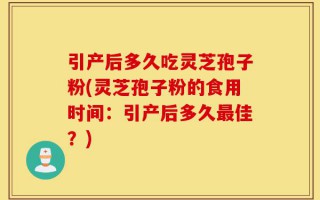 引产后多久吃灵芝孢子粉(灵芝孢子粉的食用时间：引产后多久最佳？)