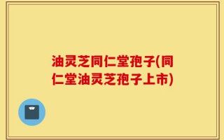 油灵芝同仁堂孢子(同仁堂油灵芝孢子上市)