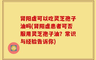 肾阳虚可以吃灵芝孢子油吗(肾阳虚患者可否服用灵芝孢子油？常识与经验告诉你)