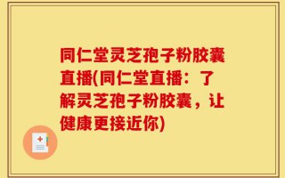 同仁堂灵芝孢子粉胶囊直播(同仁堂直播：了解灵芝孢子粉胶囊，让健康更接近你)