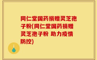 同仁堂国药捐赠灵芝孢子粉(同仁堂国药捐赠灵芝孢子粉 助力疫情防控)