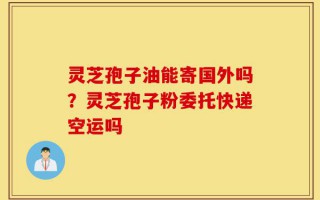灵芝孢子油能寄国外吗？灵芝孢子粉委托快递空运吗