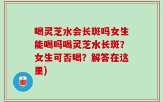 喝灵芝水会长斑吗女生能喝吗喝灵芝水长斑？女生可否喝？解答在这里)