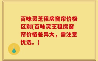 百味灵芝租房窗帘价格区别(百味灵芝租房窗帘价格差异大，需注意优选。)
