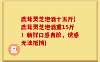 鹿茸灵芝泡酒十五斤(鹿茸灵芝泡酒重15斤！新鲜口感自酿，诱惑无法抵挡)