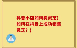 抖音小店如何卖灵芝(如何在抖音上成功销售灵芝？)