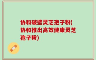 协和破壁灵芝孢子粉(协和推出高效健康灵芝孢子粉)