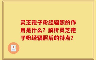 灵芝孢子粉经辐照的作用是什么？解析灵芝孢子粉经辐照后的特点？
