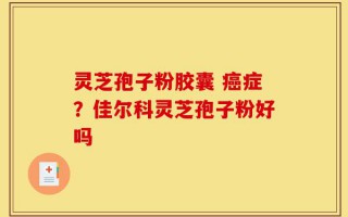 灵芝孢子粉胶囊 癌症？佳尔科灵芝孢子粉好吗