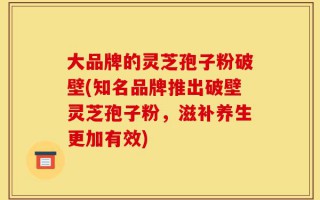 大品牌的灵芝孢子粉破壁(知名品牌推出破壁灵芝孢子粉，滋补养生更加有效)