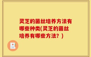 灵芝的菌丝培养方法有哪些种类(灵芝的菌丝培养有哪些方法？)