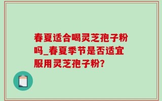 春夏适合喝灵芝孢子粉吗_春夏季节是否适宜服用灵芝孢子粉？