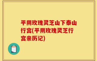 平阴玫瑰灵芝山下泰山行宫(平阴玫瑰灵芝行宫亲历记)