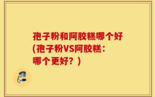 孢子粉和阿胶糕哪个好(孢子粉VS阿胶糕：哪个更好？)