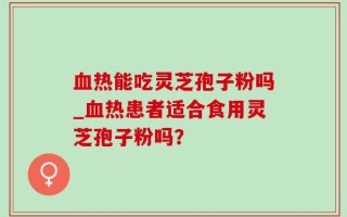 血热能吃灵芝孢子粉吗_血热患者适合食用灵芝孢子粉吗？