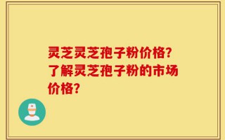 灵芝灵芝孢子粉价格？了解灵芝孢子粉的市场价格？