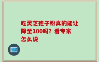 吃灵芝孢子粉真的能让降至100吗？看专家怎么说