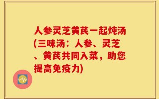 人参灵芝黄芪一起炖汤(三味汤：人参、灵芝、黄芪共同入菜，助您提高免疫力)