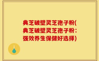 典芝破壁灵芝孢子粉(典芝破壁灵芝孢子粉：强效养生保健好选择)