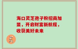 海口灵芝孢子粉招商加盟，开启财富新航程，收获美好未来
