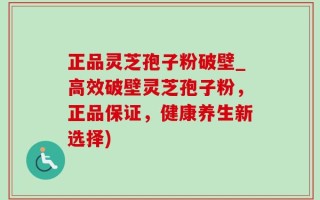 正品灵芝孢子粉破壁_高效破壁灵芝孢子粉，正品保证，健康养生新选择)
