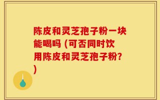 陈皮和灵芝孢子粉一块能喝吗 (可否同时饮用陈皮和灵芝孢子粉？)