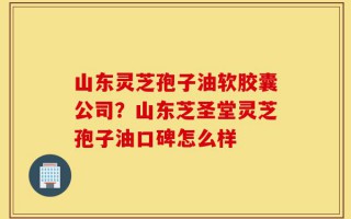 山东灵芝孢子油软胶囊公司？山东芝圣堂灵芝孢子油口碑怎么样