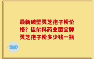 最新破壁灵芝孢子粉价格？佳尔科药业菌宝牌灵芝孢子粉多少钱一瓶