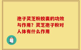 孢子灵芝粉胶囊的功效与作用？灵芝孢子粉对人体有什么作用