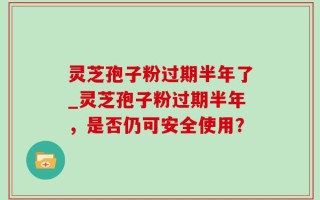 灵芝孢子粉过期半年了_灵芝孢子粉过期半年，是否仍可安全使用？