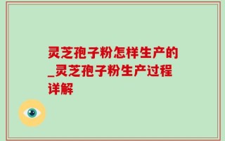 灵芝孢子粉怎样生产的_灵芝孢子粉生产过程详解