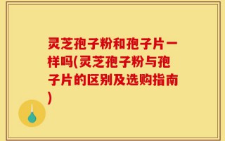 灵芝孢子粉和孢子片一样吗(灵芝孢子粉与孢子片的区别及选购指南)
