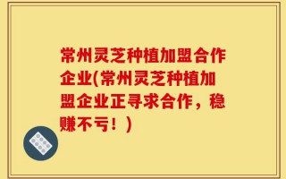 常州灵芝种植加盟合作企业(常州灵芝种植加盟企业正寻求合作，稳赚不亏！)