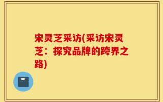 宋灵芝采访(采访宋灵芝：探究品牌的跨界之路)