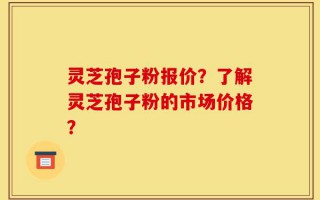 灵芝孢子粉报价？了解灵芝孢子粉的市场价格？